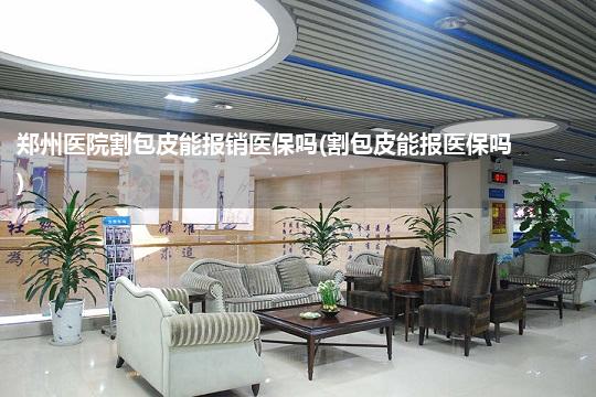 郑州医院割包皮能报销医保吗(割包皮能报医保吗)